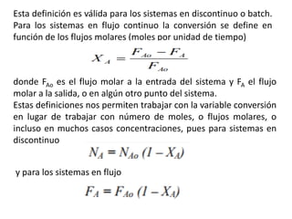 Esta definición es válida para los sistemas en discontinuo o batch.
Para los sistemas en flujo continuo la conversión se define en
función de los flujos molares (moles por unidad de tiempo)
donde FAo es el flujo molar a la entrada del sistema y FA el flujo
molar a la salida, o en algún otro punto del sistema.
Estas definiciones nos permiten trabajar con la variable conversión
en lugar de trabajar con número de moles, o flujos molares, o
incluso en muchos casos concentraciones, pues para sistemas en
discontinuo
y para los sistemas en flujo
 