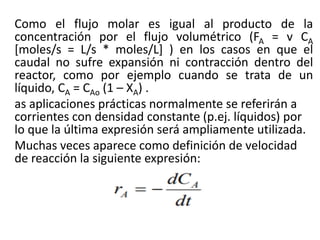 Como el flujo molar es igual al producto de la
concentración por el flujo volumétrico (FA = v CA
[moles/s = L/s * moles/L] ) en los casos en que el
caudal no sufre expansión ni contracción dentro del
reactor, como por ejemplo cuando se trata de un
líquido, CA = CAo (1 – XA) .
as aplicaciones prácticas normalmente se referirán a
corrientes con densidad constante (p.ej. líquidos) por
lo que la última expresión será ampliamente utilizada.
Muchas veces aparece como definición de velocidad
de reacción la siguiente expresión:
 