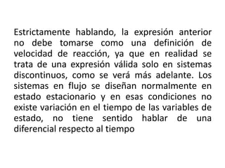 Estrictamente hablando, la expresión anterior
no debe tomarse como una definición de
velocidad de reacción, ya que en realidad se
trata de una expresión válida solo en sistemas
discontinuos, como se verá más adelante. Los
sistemas en flujo se diseñan normalmente en
estado estacionario y en esas condiciones no
existe variación en el tiempo de las variables de
estado, no tiene sentido hablar de una
diferencial respecto al tiempo
 