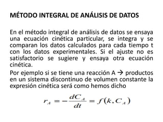 MÉTODO INTEGRAL DE ANÁLISIS DE DATOS
En el método integral de análisis de datos se ensaya
una ecuación cinética particular, se integra y se
comparan los datos calculados para cada tiempo t
con los datos experimentales. Si el ajuste no es
satisfactorio se sugiere y ensaya otra ecuación
cinética.
Por ejemplo si se tiene una reacción A → productos
en un sistema discontinuo de volumen constante la
expresión cinética será como hemos dicho
 