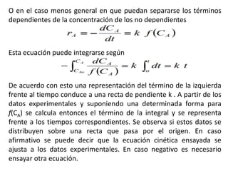 O en el caso menos general en que puedan separarse los términos
dependientes de la concentración de los no dependientes
Esta ecuación puede integrarse según
De acuerdo con esto una representación del término de la izquierda
frente al tiempo conduce a una recta de pendiente k . A partir de los
datos experimentales y suponiendo una determinada forma para
f(CA) se calcula entonces el término de la integral y se representa
frente a los tiempos correspondientes. Se observa si estos datos se
distribuyen sobre una recta que pasa por el origen. En caso
afirmativo se puede decir que la ecuación cinética ensayada se
ajusta a los datos experimentales. En caso negativo es necesario
ensayar otra ecuación.
 