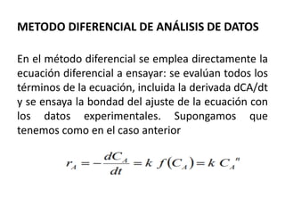 METODO DIFERENCIAL DE ANÁLISIS DE DATOS
En el método diferencial se emplea directamente la
ecuación diferencial a ensayar: se evalúan todos los
términos de la ecuación, incluida la derivada dCA/dt
y se ensaya la bondad del ajuste de la ecuación con
los datos experimentales. Supongamos que
tenemos como en el caso anterior
 