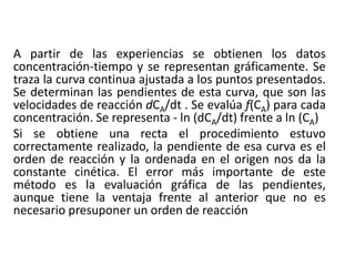 A partir de las experiencias se obtienen los datos
concentración-tiempo y se representan gráficamente. Se
traza la curva continua ajustada a los puntos presentados.
Se determinan las pendientes de esta curva, que son las
velocidades de reacción dCA/dt . Se evalúa f(CA) para cada
concentración. Se representa - ln (dCA/dt) frente a ln (CA)
Si se obtiene una recta el procedimiento estuvo
correctamente realizado, la pendiente de esa curva es el
orden de reacción y la ordenada en el origen nos da la
constante cinética. El error más importante de este
método es la evaluación gráfica de las pendientes,
aunque tiene la ventaja frente al anterior que no es
necesario presuponer un orden de reacción
 