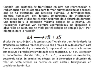 Cuando una sustancia se transforma en otra por reordenación o
redistribución de los átomos para formar nuevas moléculas decimos
que se ha efectuado una reacción química. La termodinámica
química suministra dos fuentes importantes de información
necesarias para el diseño: el calor desprendido o absorbido durante
una reacción y la extensión máxima posible de la misma. Las
reacciones químicas van siempre acompañadas de liberación o
absorción de calor, que se mide por el cambio de entalpía (ΔH). Por
ejemplo, para la reacción
el calor de reacción (ΔH) a la temperatura T es el calor transferido desde los
alrededores al sistema reaccionante cuando a moles de A desaparecen para
formar r moles de R y s moles de S, suponiendo el sistema a la misma
temperatura y presión antes y después de la reacción. Si ΔH > 0 , la reacción
es endotérmica, absorbe calor; si ΔH < 0 , la reacción es exotérmica,
desprende calor. En general los efectos de la generación o absorción de
calor no serán tenidos en cuenta en este analisis, trabajándose en
condiciones isotérmicas
 
