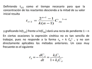 Definiendo t1/2 como el tiempo necesario para que la
concentración de los reactantes descienda a la mitad de su valor
inicial resulta
y graficando ln(t1/2) frente a ln(CAo) dará una recta de pendiente 1 – n
En ciertas ocasiones la expresión cinética no es tan sencilla de
trabajar, pues no responde a la forma rA = k CA
n , y no son
directamente aplicables los métodos anteriores. Un caso muy
frecuente es el siguiente
 