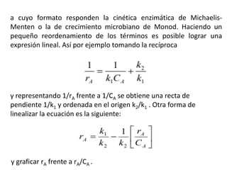 a cuyo formato responden la cinética enzimática de Michaelis-
Menten o la de crecimiento microbiano de Monod. Haciendo un
pequeño reordenamiento de los términos es posible lograr una
expresión lineal. Así por ejemplo tomando la recíproca
y representando 1/rA frente a 1/CA se obtiene una recta de
pendiente 1/k1 y ordenada en el origen k2/k1 . Otra forma de
linealizar la ecuación es la siguiente:
y graficar rA frente a rA/CA .
 