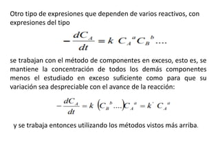 Otro tipo de expresiones que dependen de varios reactivos, con
expresiones del tipo
se trabajan con el método de componentes en exceso, esto es, se
mantiene la concentración de todos los demás componentes
menos el estudiado en exceso suficiente como para que su
variación sea despreciable con el avance de la reacción:
y se trabaja entonces utilizando los métodos vistos más arriba.
 