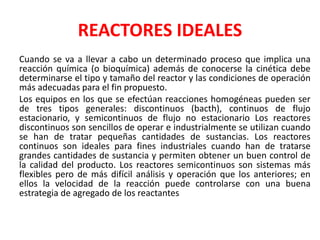 REACTORES IDEALES
Cuando se va a llevar a cabo un determinado proceso que implica una
reacción química (o bioquímica) además de conocerse la cinética debe
determinarse el tipo y tamaño del reactor y las condiciones de operación
más adecuadas para el fin propuesto.
Los equipos en los que se efectúan reacciones homogéneas pueden ser
de tres tipos generales: discontinuos (bacth), continuos de flujo
estacionario, y semicontinuos de flujo no estacionario Los reactores
discontinuos son sencillos de operar e industrialmente se utilizan cuando
se han de tratar pequeñas cantidades de sustancias. Los reactores
continuos son ideales para fines industriales cuando han de tratarse
grandes cantidades de sustancia y permiten obtener un buen control de
la calidad del producto. Los reactores semicontinuos son sistemas más
flexibles pero de más difícil análisis y operación que los anteriores; en
ellos la velocidad de la reacción puede controlarse con una buena
estrategia de agregado de los reactantes
 