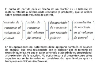 El punto de partida para el diseño de un reactor es un balance de
materia referido a determinado reactante (o producto), que se realiza
sobre determinado volumen de control.
En las operaciones no isotérmicas debe agregarse también el balance
de energía, que está relacionado con el anterior por el término de
reacción química, ya que el calor generado o absorbido es proporcional
a la extensión de la reacción. No obstante para el presente curso estos
aspectos no serán tomados en consideración, asumiéndose que se
trabaja en condiciones isotérmicas.
 