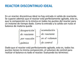 REACTOR DISCONTINUO IDEAL
En un reactor discontinuo ideal no hay entrada ni salida de reactante.
Se supone además que el reactor está perfectamente agitado, esto es,
que la composición es la misma en todos los puntos del reactor para
un instante de tiempo dado. Como la entrada y la salida son nulas el
balance de materia queda
Dado que el reactor está perfectamente agitado, esto es, todos los
puntos tienen la misma composición, el volumen de control para
realizar el balance es todo el reactor. Evaluando los términos:
 