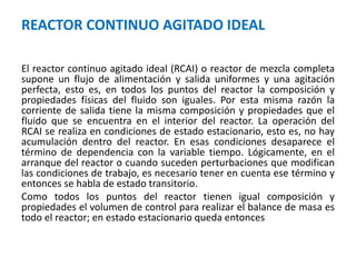 REACTOR CONTINUO AGITADO IDEAL
El reactor continuo agitado ideal (RCAI) o reactor de mezcla completa
supone un flujo de alimentación y salida uniformes y una agitación
perfecta, esto es, en todos los puntos del reactor la composición y
propiedades físicas del fluido son iguales. Por esta misma razón la
corriente de salida tiene la misma composición y propiedades que el
fluido que se encuentra en el interior del reactor. La operación del
RCAI se realiza en condiciones de estado estacionario, esto es, no hay
acumulación dentro del reactor. En esas condiciones desaparece el
término de dependencia con la variable tiempo. Lógicamente, en el
arranque del reactor o cuando suceden perturbaciones que modifican
las condiciones de trabajo, es necesario tener en cuenta ese término y
entonces se habla de estado transitorio.
Como todos los puntos del reactor tienen igual composición y
propiedades el volumen de control para realizar el balance de masa es
todo el reactor; en estado estacionario queda entonces
 