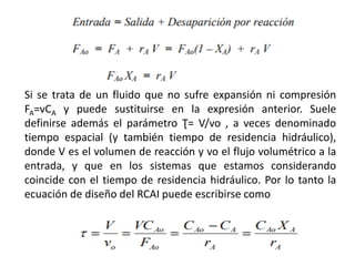 Si se trata de un fluido que no sufre expansión ni compresión
FA=vCA y puede sustituirse en la expresión anterior. Suele
definirse además el parámetro Ʈ= V/vo , a veces denominado
tiempo espacial (y también tiempo de residencia hidráulico),
donde V es el volumen de reacción y vo el flujo volumétrico a la
entrada, y que en los sistemas que estamos considerando
coincide con el tiempo de residencia hidráulico. Por lo tanto la
ecuación de diseño del RCAI puede escribirse como
 