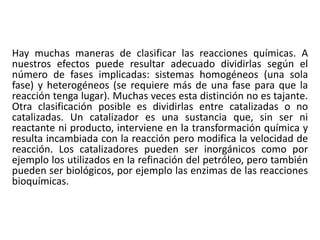 Hay muchas maneras de clasificar las reacciones químicas. A
nuestros efectos puede resultar adecuado dividirlas según el
número de fases implicadas: sistemas homogéneos (una sola
fase) y heterogéneos (se requiere más de una fase para que la
reacción tenga lugar). Muchas veces esta distinción no es tajante.
Otra clasificación posible es dividirlas entre catalizadas o no
catalizadas. Un catalizador es una sustancia que, sin ser ni
reactante ni producto, interviene en la transformación química y
resulta incambiada con la reacción pero modifica la velocidad de
reacción. Los catalizadores pueden ser inorgánicos como por
ejemplo los utilizados en la refinación del petróleo, pero también
pueden ser biológicos, por ejemplo las enzimas de las reacciones
bioquímicas.
 