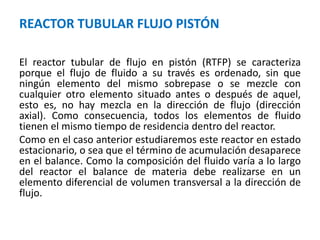REACTOR TUBULAR FLUJO PISTÓN
El reactor tubular de flujo en pistón (RTFP) se caracteriza
porque el flujo de fluido a su través es ordenado, sin que
ningún elemento del mismo sobrepase o se mezcle con
cualquier otro elemento situado antes o después de aquel,
esto es, no hay mezcla en la dirección de flujo (dirección
axial). Como consecuencia, todos los elementos de fluido
tienen el mismo tiempo de residencia dentro del reactor.
Como en el caso anterior estudiaremos este reactor en estado
estacionario, o sea que el término de acumulación desaparece
en el balance. Como la composición del fluido varía a lo largo
del reactor el balance de materia debe realizarse en un
elemento diferencial de volumen transversal a la dirección de
flujo.
 