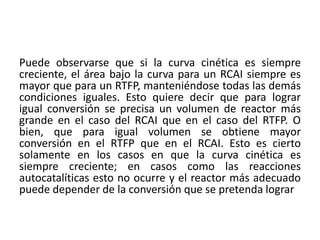 Puede observarse que si la curva cinética es siempre
creciente, el área bajo la curva para un RCAI siempre es
mayor que para un RTFP, manteniéndose todas las demás
condiciones iguales. Esto quiere decir que para lograr
igual conversión se precisa un volumen de reactor más
grande en el caso del RCAI que en el caso del RTFP. O
bien, que para igual volumen se obtiene mayor
conversión en el RTFP que en el RCAI. Esto es cierto
solamente en los casos en que la curva cinética es
siempre creciente; en casos como las reacciones
autocatalíticas esto no ocurre y el reactor más adecuado
puede depender de la conversión que se pretenda lograr
 