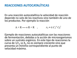 REACCIONES AUTOCATALÍTICAS
En una reacción autocatalítica la velocidad de reacción
depende no solo de los reactivos sino también de uno de
los productos. Por ejemplo la reacción
Ejemplo de reacciones autocatalíticas son las reacciones
de fermentación, debidas a la acción de microorganismos
sobre un sustrato orgánico. En este tipo de reacciones la
curva de 1/rA vs XA no es siempre creciente sino que
presenta un mínimo correspondiente al punto de
velocidad máxima.
 