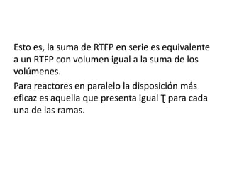 Esto es, la suma de RTFP en serie es equivalente
a un RTFP con volumen igual a la suma de los
volúmenes.
Para reactores en paralelo la disposición más
eficaz es aquella que presenta igual Ʈ para cada
una de las ramas.
 