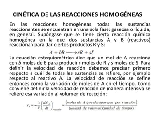 CINÉTICA DE LAS REACCIONES HOMOGÉNEAS
En las reacciones homogéneas todas las sustancias
reaccionantes se encuentran en una sola fase: gaseosa o líquida,
en general. Supóngase que se tiene cierta reacción química
homogénea en la que dos sustancias A y B (reactivos)
reaccionan para dar ciertos productos R y S:
La ecuación estequiométrica dice que un mol de A reacciona
con b moles de B para producir r moles de R y s moles de S. Para
definir la velocidad de reacción debemos precisar primero
respecto a cuál de todas las sustancias se refiere, por ejemplo
respecto al reactivo A. La velocidad de reacción se define
entonces como la variación de moles de A en el tiempo. Como
conviene definir la velocidad de reacción de manera intensiva se
refiere esa variación al volumen de reacción:
 