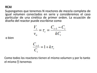 RCAI
Supongamos que tenemos N reactores de mezcla completa de
igual volumen conectados en serie y consideremos el caso
particular de una cinética de primer orden. La ecuación de
diseño del reactor puede escribirse como
o bien
Como todos los reactores tienen el mismo volumen y por lo tanto
el mismo Ʈi tenemos
 