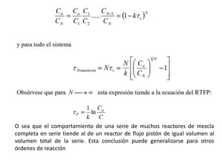 O sea que el comportamiento de una serie de muchos reactores de mezcla
completa en serie tiende al de un reactor de flujo pistón de igual volumen al
volumen total de la serie. Esta conclusión puede generalizarse para otros
órdenes de reacción
 
