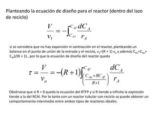 Planteando la ecuación de diseño para el reactor (dentro del lazo
de reciclo)
si se considera que no hay expansión ni contracción en el reactor, planteando un
balance en el punto de unión de la entrada y el reciclo, v1=(R + 1) vo y además CA1=CAo+
CAf)/(R + 1) , por lo que la ecuación de diseño del reactor queda
Obsérvese que si R = 0 queda la ecuación del RTFP y si R tiende a infinito la expresión
tiende a la del RCAI. Por lo tanto con un reactor tubular con reciclo se puede obtener un
comportamiento intermedio entre ambos tipos de reactores ideales.
 