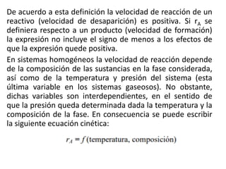 De acuerdo a esta definición la velocidad de reacción de un
reactivo (velocidad de desaparición) es positiva. Si rA se
definiera respecto a un producto (velocidad de formación)
la expresión no incluye el signo de menos a los efectos de
que la expresión quede positiva.
En sistemas homogéneos la velocidad de reacción depende
de la composición de las sustancias en la fase considerada,
así como de la temperatura y presión del sistema (esta
última variable en los sistemas gaseosos). No obstante,
dichas variables son interdependientes, en el sentido de
que la presión queda determinada dada la temperatura y la
composición de la fase. En consecuencia se puede escribir
la siguiente ecuación cinética:
 