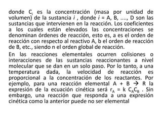 donde Ci es la concentración (masa por unidad de
volumen) de la sustancia i , donde i = A, B, ...., D son las
sustancias que intervienen en la reacción. Los coeficientes
a los cuales están elevados las concentraciones se
denominan órdenes de reacción, esto es, a es el orden de
reacción con respecto al reactivo A, b el orden de reacción
de B, etc., siendo n el orden global de reacción.
En las reacciones elementales ocurren colisiones o
interacciones de las sustancias reaccionantes a nivel
molecular que se dan en un solo paso. Por lo tanto, a una
temperatura dada, la velocidad de reacción es
proporcional a la concentración de los reactantes. Por
ejemplo, para una reacción elemental A + B → R la
expresión de la ecuación cinética será rA = k CACB . Sin
embargo, una reacción que responda a una expresión
cinética como la anterior puede no ser elemental
 