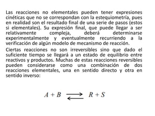 Las reacciones no elementales pueden tener expresiones
cinéticas que no se correspondan con la estequiometría, pues
en realidad son el resultado final de una serie de pasos (estos
si elementales). Su expresión final, que puede llegar a ser
relativamente compleja, deberá determinarse
experimentalmente y eventualmente recurriendo a la
verificación de algún modelo de mecanismo de reacción.
Ciertas reacciones no son irreversibles sino que dado el
suficiente tiempo se llegará a un estado de equilibrio entre
reactivos y productos. Muchas de estas reacciones reversibles
pueden considerarse como una combinación de dos
reacciones elementales, una en sentido directo y otra en
sentido inverso:
 