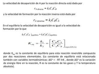 La velocidad de desaparición de A por la reacción directa está dada por
y la velocidad de formación por la reacción inversa está dada por
En el equilibrio la velocidad de desaparición es igual a la velocidad de
formación por lo que
donde Keq es la constante de equilibrio para esta reacción reversible compuesta
por dos reacciones elementales. (La constante de equilibrio está relacionada
también con variables termodinámicas: ΔGo = - RT lnK , donde ΔGo es la variación
de energía libre en la reacción, R es la constante de los gases y T la temperatura
absoluta).
 