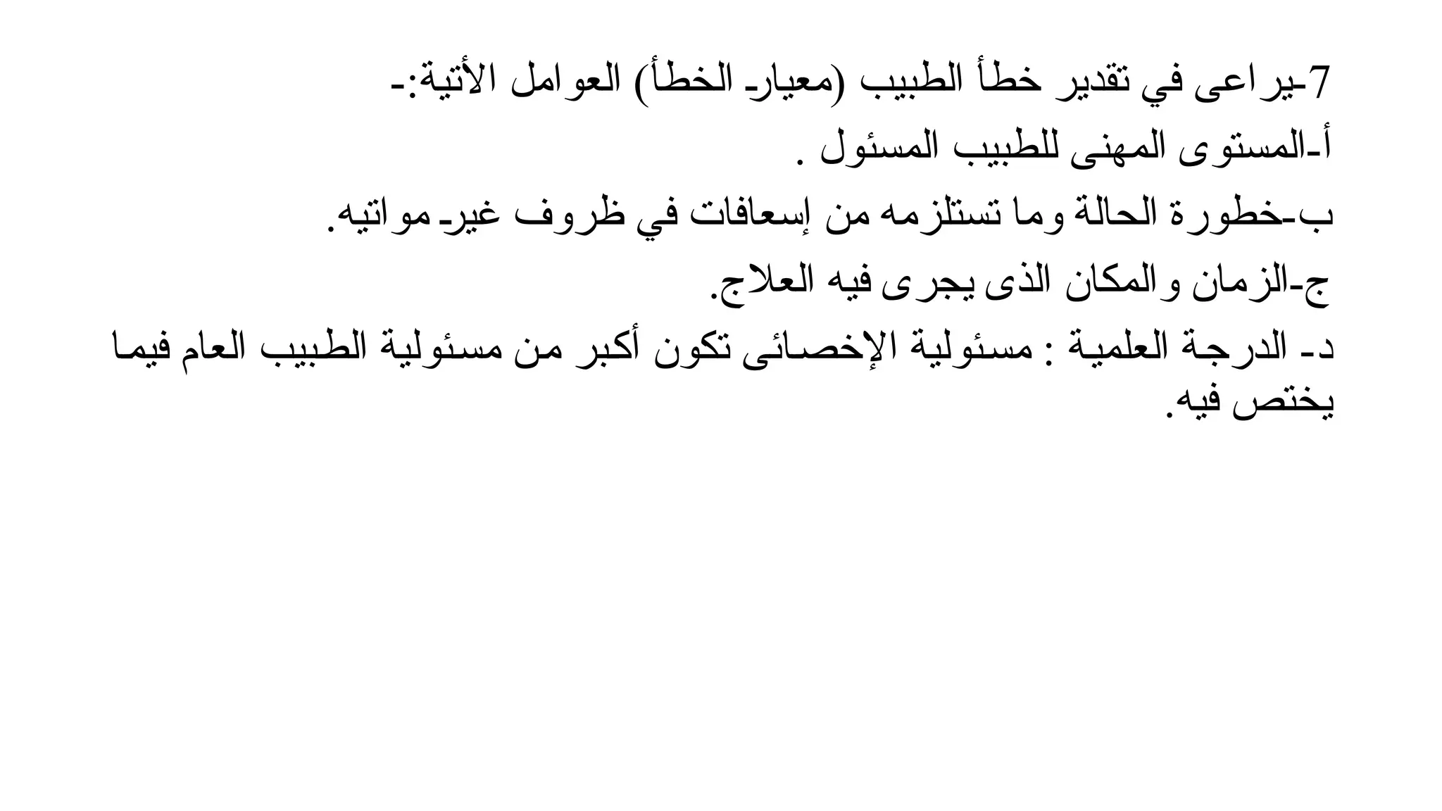 7
-:‫األتية‬ ‫العوامل‬ )‫الخطأ‬ !
‫ر‬‫(معيا‬ ‫الطبيب‬ ‫خطأ‬ ‫تقدير‬ ‫في‬ ‫يراعى‬-
. ‫المسئول‬ ‫للطبيب‬ ‫المهنى‬ ‫المستوى‬-‫أ‬
.‫مواتيه‬ !
‫ر‬‫غي‬ ‫ظروف‬ ‫في‬ ‫إسعافات‬ ‫من‬ ‫تستلزمه‬ ‫وما‬ ‫الحالة‬ ‫خطورة‬-‫ب‬
.‫العالج‬ ‫فيه‬ ‫يجرى‬ ‫الذى‬ ‫والمكان‬ ‫الزمان‬-‫ج‬
‫!ا‬‫م‬‫في‬ ‫العام‬ ‫!بيب‬‫ط‬‫ال‬ ‫!ئولية‬‫س‬‫م‬ ‫!ن‬‫م‬ ‫!بر‬‫ك‬‫أ‬ ‫تكون‬ ‫!ائى‬‫ص‬‫اإلخ‬ ‫!ئولية‬‫س‬‫م‬ : ‫!ة‬‫ي‬‫العلم‬ ‫!ة‬‫ج‬‫الدر‬ -‫د‬
.‫فيه‬ ‫يختص‬
 