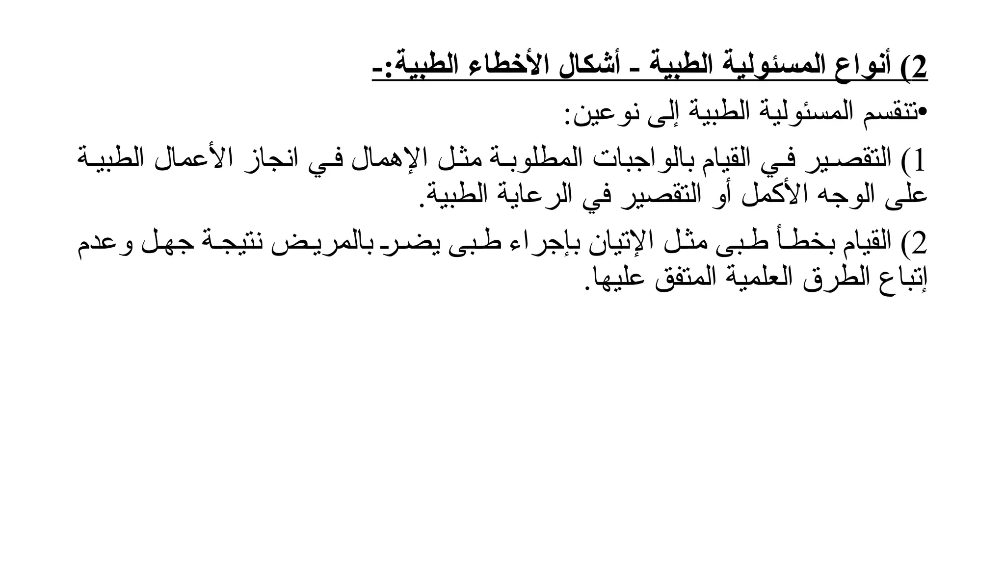 2
-:‫الطبية‬ ‫األخطاء‬ ‫أشكال‬ - ‫الطبية‬ ‫المسئولية‬ ‫أنواع‬ )
•
:‫نوعين‬ ‫إلى‬ ‫الطبية‬ ‫المسئولية‬ ‫تنقسم‬
1
‫الطبي!ة‬ ‫األعمال‬ ‫انجاز‬ ‫ف!ي‬ ‫اإلهمال‬ ‫مث!ل‬ ‫المطلوب!ة‬ ‫بالواجبات‬ ‫القيام‬ ‫ف!ي‬ ‫التقص!ير‬ )
.‫الطبية‬ ‫الرعاية‬ ‫في‬ ‫التقصير‬ ‫أو‬ ‫األكمل‬ ‫الوجه‬ ‫على‬
2
‫نت‬ ‫بالمري!ض‬ !‫ر‬!‫يض‬ ‫ط!بى‬ ‫بإجراء‬ ‫اإلتيان‬ ‫مث!ل‬ ‫ط!بى‬ ‫بخط!أ‬ ‫القيام‬ )
‫ي‬
‫وعدم‬ ‫جه!ل‬ ‫ج!ة‬
.‫عليها‬ ‫المتفق‬ ‫العلمية‬ ‫الطرق‬ ‫إتباع‬
 