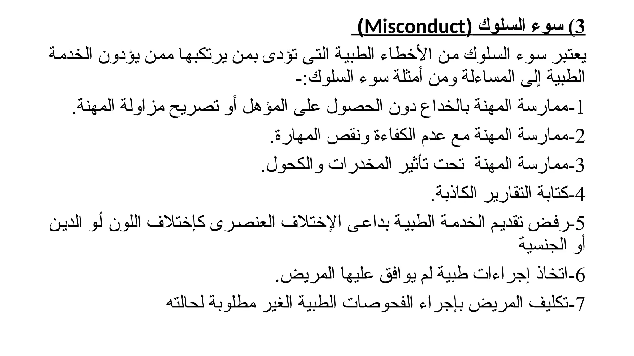 3
‫السلوك‬ ‫سوء‬ )
(
Misconduct
)
‫!ة‬‫م‬‫الخد‬ ‫يؤدون‬ ‫!ن‬‫م‬‫م‬ ‫!ا‬‫ه‬‫يرتكب‬ ‫!ن‬‫م‬‫ب‬ ‫تؤدى‬ ‫!ى‬‫ت‬‫ال‬ ‫!ة‬‫ي‬‫الطب‬ ‫األخطاء‬ ‫!ن‬‫م‬ ‫!لوك‬‫س‬‫ال‬ ‫!وء‬‫س‬ ‫!بر‬‫ت‬‫يع‬
-:‫السلوك‬ ‫سوء‬ ‫أمثلة‬ ‫ومن‬ ‫المساءلة‬ ‫إلى‬ ‫الطبية‬
1
-
.‫المهنة‬ ‫مزاولة‬ ‫تصريح‬ ‫أو‬ ‫المؤهل‬ ‫على‬ ‫الحصول‬ ‫دون‬ ‫بالخداع‬ ‫المهنة‬ ‫ممارسة‬
2
-
.‫المهارة‬ ‫ونقص‬ ‫الكفاءة‬ ‫عدم‬ ‫مع‬ ‫المهنة‬ ‫ممارسة‬
3
-
.‫والكحول‬ ‫المخدرات‬ ‫تأثير‬ ‫تحت‬ ‫المهنة‬ ‫ممارسة‬
4
-
.‫الكاذبة‬ ‫التقارير‬ ‫كتابة‬
5
-
‫!ن‬‫ي‬‫الد‬ ‫!و‬‫أ‬ ‫اللون‬ ‫كإختالف‬ ‫!رى‬‫ص‬‫العن‬ ‫اإلختالف‬ ‫!ى‬‫ع‬‫بدا‬ ‫!ة‬‫ي‬‫الطب‬ ‫!ة‬‫م‬‫الخد‬ ‫!م‬‫ي‬‫تقد‬ ‫رف!ض‬
‫الجنسية‬ ‫أو‬
6
-
.‫المريض‬ ‫عليها‬ ‫يوافق‬ ‫لم‬ ‫طبية‬ ‫إجراءات‬ ‫اتخاذ‬
7
-
‫لحالته‬ ‫مطلوبة‬ ‫الغير‬ ‫الطبية‬ ‫الفحوصات‬ ‫بإجراء‬ ‫المريض‬ ‫تكليف‬
 