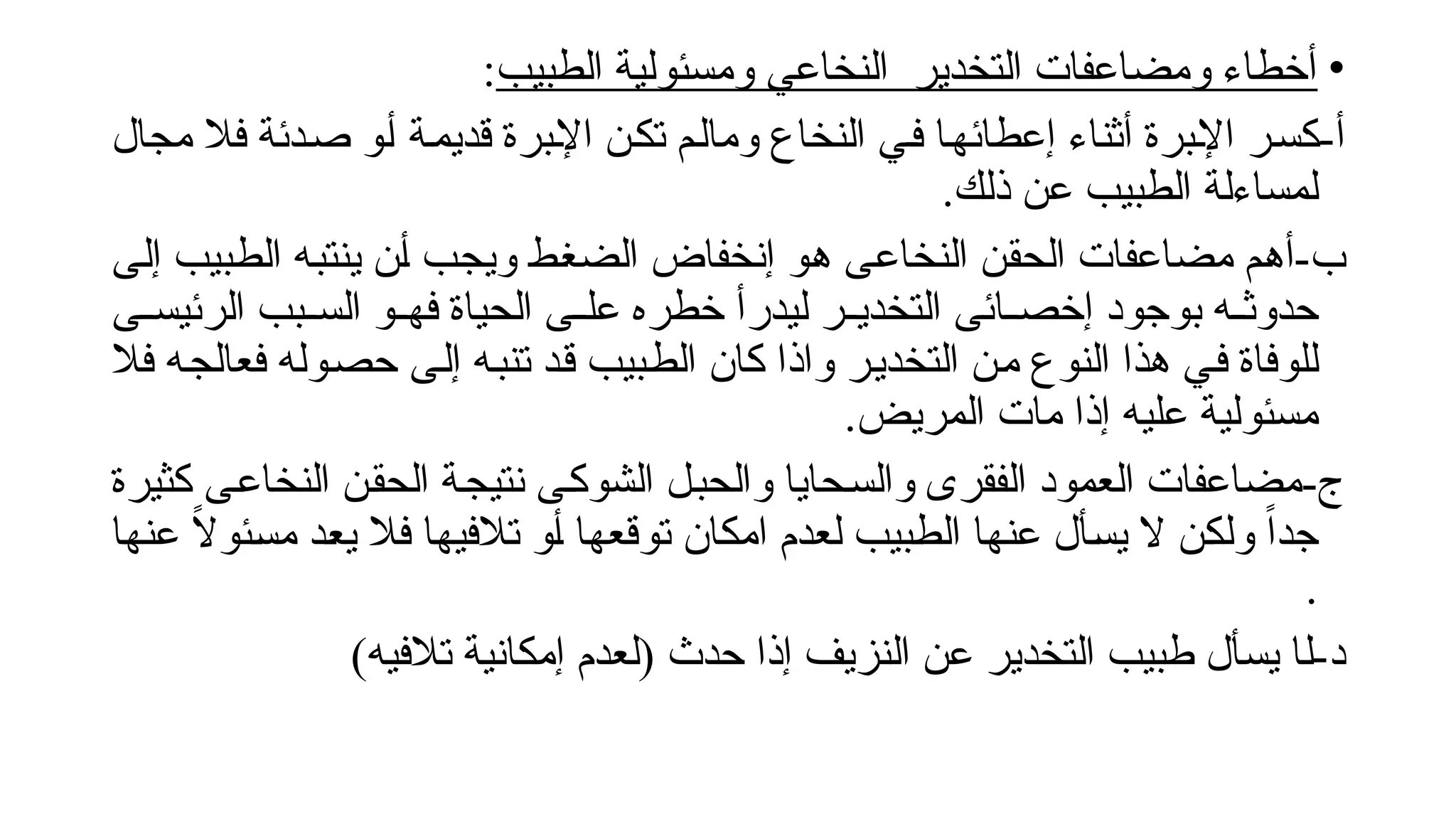 •
‫الطبيب‬ ‫ومسئولية‬ ‫النخاعي‬ ‫التخدير‬ ‫ومضاعفات‬ ‫أخطاء‬
:
-‫أ‬
‫مجال‬ ‫فال‬ ‫!دئة‬‫ص‬ ‫!و‬‫أ‬ ‫!ة‬‫م‬‫قدي‬ ‫!برة‬‫إل‬‫ا‬ ‫!ن‬‫ك‬‫ت‬ ‫!م‬‫ل‬‫وما‬ ‫النخاع‬ ‫!ي‬‫ف‬ ‫!ا‬‫ه‬‫إعطائ‬ ‫أثناء‬ ‫!برة‬‫إل‬‫ا‬ ‫!ر‬‫س‬‫ك‬
.‫ذلك‬ ‫عن‬ ‫الطبيب‬ ‫لمساءلة‬
-‫ب‬
‫!ى‬‫ل‬‫إ‬ ‫!بيب‬‫ط‬‫ال‬ ‫!ه‬‫ب‬‫ينت‬ ‫!ن‬‫أ‬ ‫!ب‬‫ج‬‫وي‬ ‫!ط‬‫غ‬‫الض‬ ‫إنخفاض‬ ‫!و‬‫ه‬ ‫!ى‬‫ع‬‫النخا‬ ‫!ن‬‫ق‬‫الح‬ ‫مضاعفات‬ ‫!م‬‫ه‬‫أ‬
‫!ى‬!‫الرئيس‬ ‫!بب‬!‫الس‬ ‫!و‬!‫فه‬ ‫الحياة‬ ‫!ى‬!‫عل‬ ‫خطره‬ ‫ليدرأ‬ ‫!ر‬!‫التخدي‬ ‫!ائى‬!‫إخص‬ ‫بوجود‬ ‫!ه‬!‫حدوث‬
‫فال‬ ‫!ه‬‫ج‬‫فعال‬ ‫!وله‬‫ص‬‫ح‬ ‫!ى‬‫ل‬‫إ‬ ‫!ه‬‫ب‬‫تن‬ ‫!د‬‫ق‬ ‫!بيب‬‫ط‬‫ال‬ ‫كان‬ ‫واذا‬ ‫!ر‬‫ي‬‫التخد‬ ‫!ن‬‫م‬ ‫النوع‬ ‫هذا‬ ‫!ي‬‫ف‬ ‫للوفاة‬
.‫المريض‬ ‫مات‬ ‫إذا‬ ‫عليه‬ ‫مسئولية‬
-‫ج‬
‫كثيرة‬ ‫!ى‬‫ع‬‫النخا‬ ‫!ن‬‫ق‬‫الح‬ ‫!ة‬‫ج‬‫نتي‬ ‫!ى‬‫ك‬‫الشو‬ ‫!ل‬‫ب‬‫والح‬ ‫!حايا‬‫س‬‫وال‬ ‫الفقرى‬ ‫العمود‬ ‫مضاعفات‬
‫!ا‬‫ه‬‫عن‬ ً
‫ال‬‫!ئو‬‫س‬‫م‬ ‫!د‬‫ع‬‫ي‬ ‫فال‬ ‫!ا‬‫ه‬‫تالفي‬ ‫!و‬‫أ‬ ‫!ا‬‫ه‬‫توقع‬ ‫امكان‬ ‫لعدم‬ ‫!بيب‬‫ط‬‫ال‬ ‫!ا‬‫ه‬‫عن‬ ‫!أل‬‫س‬‫ي‬ ‫ال‬ ‫!ن‬‫ك‬‫ول‬ ً‫ا‬‫جد‬
.
‫ل‬-‫د‬
)‫تالفيه‬ ‫إمكانية‬ ‫(لعدم‬ ‫حدث‬ ‫إذا‬ ‫النزيف‬ ‫عن‬ ‫التخدير‬ ‫طبيب‬ ‫يسأل‬ ‫ا‬
 