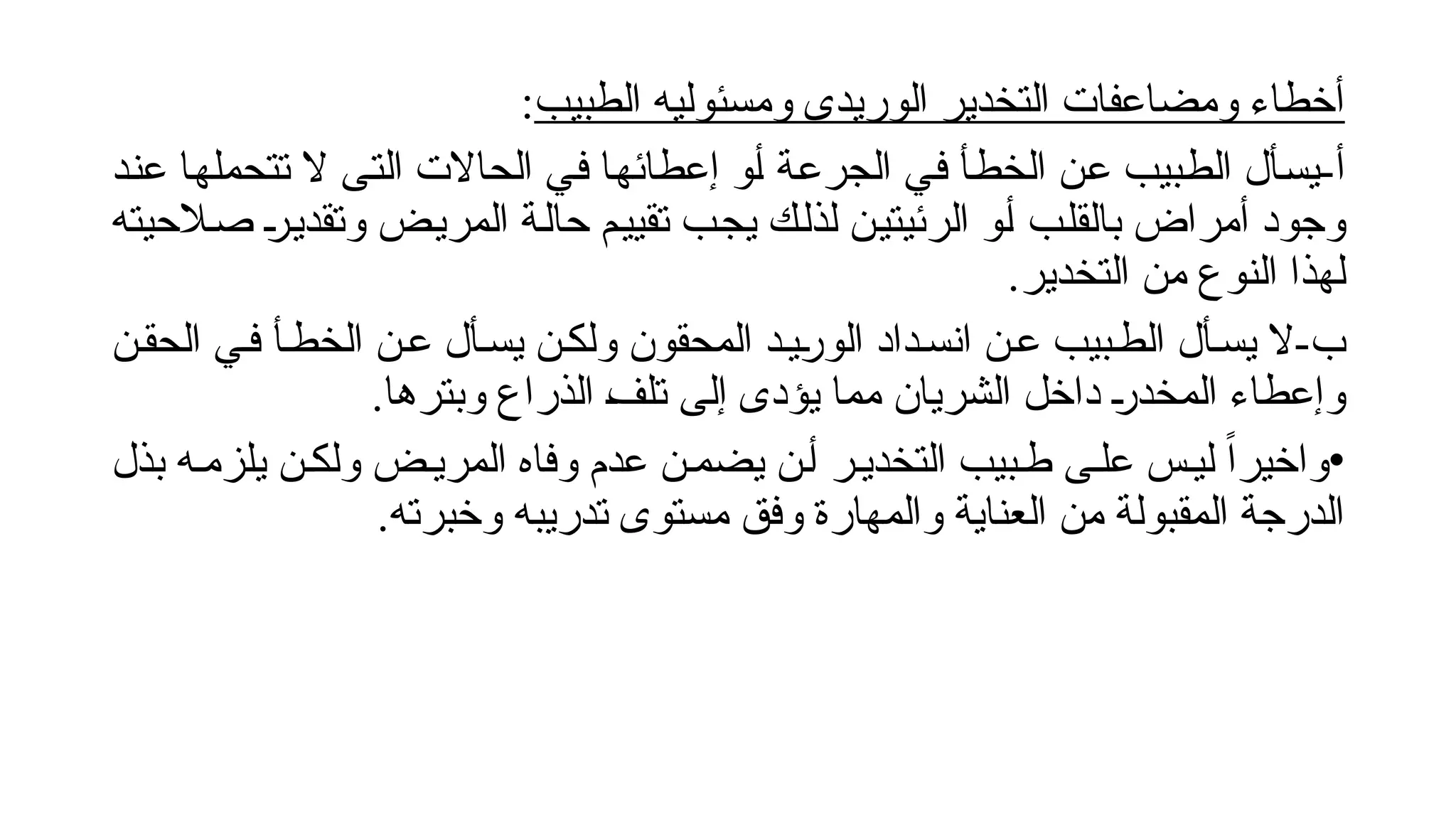‫الطبيب‬ ‫ومسئوليه‬ ‫الوريدى‬ ‫التخدير‬ ‫ومضاعفات‬ ‫أخطاء‬
:
-‫أ‬
‫!د‬‫ن‬‫ع‬ ‫!ا‬‫ه‬‫تتحمل‬ ‫ال‬ ‫!ى‬‫ت‬‫ال‬ ‫الحاالت‬ ‫!ي‬‫ف‬ ‫!ا‬‫ه‬‫إعطائ‬ ‫!و‬‫أ‬ ‫!ة‬‫ع‬‫الجر‬ ‫!ي‬‫ف‬ ‫!أ‬‫ط‬‫الخ‬ ‫!ن‬‫ع‬ ‫!بيب‬‫ط‬‫ال‬ ‫!أل‬‫س‬‫ي‬
‫!الحيته‬‫ص‬ !
‫ر‬!‫ي‬‫وتقد‬ ‫!ض‬‫ي‬‫المر‬ ‫!ة‬‫ل‬‫حا‬ ‫!م‬‫ي‬‫تقي‬ ‫!ب‬‫ج‬‫ي‬ ‫!ك‬‫ل‬‫لذ‬ ‫!ن‬‫ي‬‫الرئيت‬ ‫!و‬‫أ‬ ‫!ب‬‫ل‬‫بالق‬ ‫أمراض‬ ‫وجود‬
.‫التخدير‬ ‫من‬ ‫النوع‬ ‫لهذا‬
-‫ب‬
‫الحق!ن‬ ‫ف!ي‬ ‫الخط!أ‬ ‫ع!ن‬ ‫يس!أل‬ ‫ولك!ن‬ ‫المحقون‬ ‫!ي!د‬
‫ر‬‫الو‬ ‫انس!داد‬ ‫ع!ن‬ ‫الط!بيب‬ ‫يس!أل‬ ‫ال‬
.‫وبترها‬ ‫الذراع‬ !
‫ف‬‫تل‬ ‫إلى‬ ‫يؤدى‬ ‫مما‬ ‫الشريان‬ ‫داخل‬ !
‫ر‬‫المخد‬ ‫وإعطاء‬
•
‫بذل‬ ‫يلزم!ه‬ ‫ولك!ن‬ ‫المري!ض‬ ‫وفاه‬ ‫عدم‬ ‫يضم!ن‬ ‫أ!ن‬ ‫التخدي!ر‬ ‫ط!بيب‬ ‫عل!ى‬ ‫لي!س‬ ً‫ا‬‫واخير‬
.‫وخبرته‬ ‫تدريبه‬ ‫مستوى‬ ‫وفق‬ ‫والمهارة‬ ‫العناية‬ ‫من‬ ‫المقبولة‬ ‫الدرجة‬
 