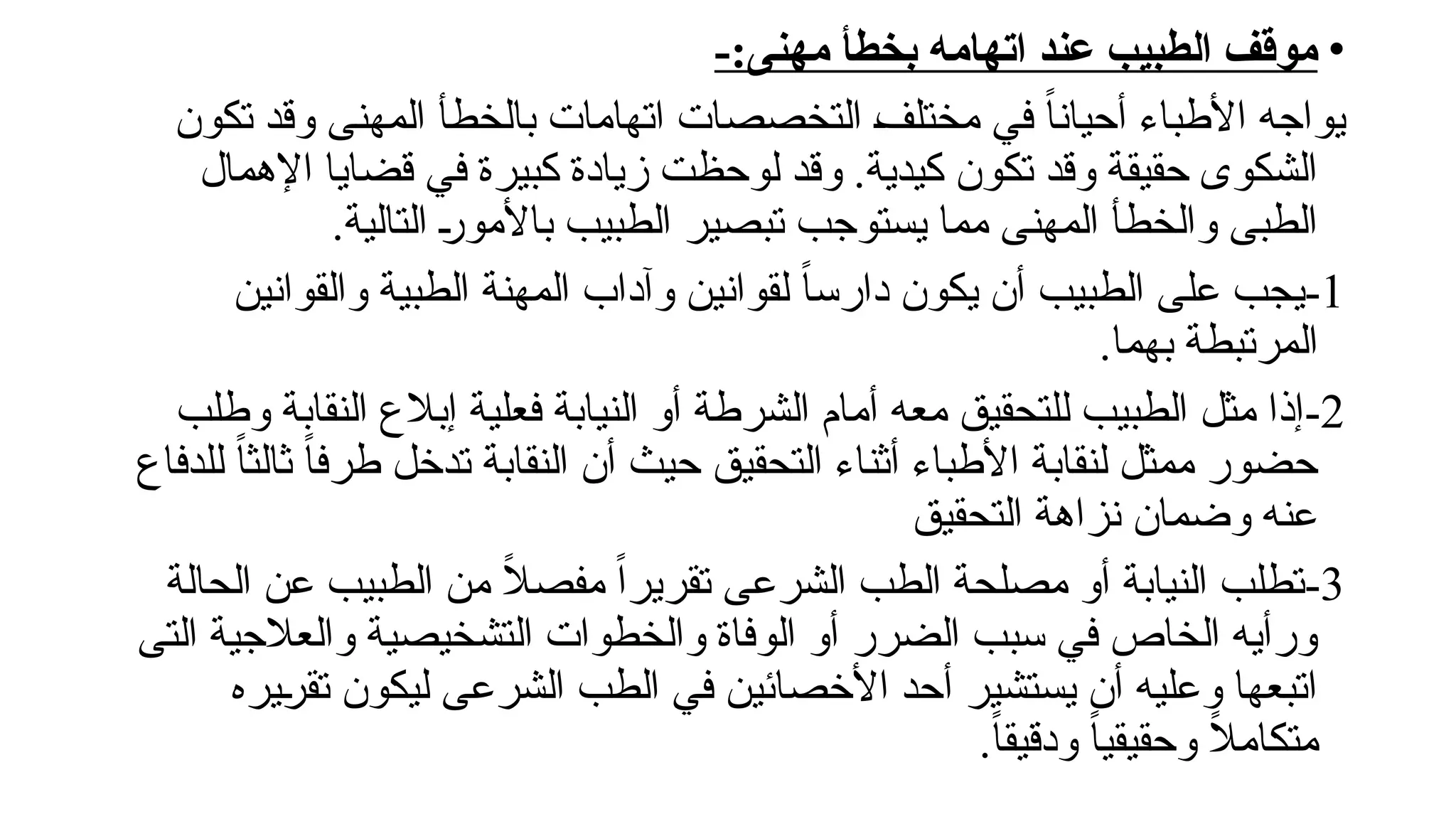 •
-:‫مهنى‬ ‫بخطأ‬ ‫اتهامه‬ ‫عند‬ ‫الطبيب‬ ‫موقف‬
‫تكون‬ ‫وقد‬ ‫المهنى‬ ‫بالخطأ‬ ‫اتهامات‬ ‫التخصصات‬ !
‫ف‬‫مختل‬ ‫في‬ ً‫ا‬‫أحيان‬ ‫األطباء‬ ‫يواجه‬
‫اإلهمال‬ ‫قضايا‬ ‫في‬ ‫كبيرة‬ ‫زيادة‬ ‫لوحظت‬ ‫وقد‬ .‫كيدية‬ ‫تكون‬ ‫وقد‬ ‫حقيقة‬ ‫الشكوى‬
.‫التالية‬ !
‫ر‬‫باألمو‬ ‫الطبيب‬ ‫تبصير‬ ‫يستوجب‬ ‫مما‬ ‫المهنى‬ ‫والخطأ‬ ‫الطبى‬
1
-
‫والقوانين‬ ‫الطبية‬ ‫المهنة‬ ‫وآداب‬ ‫لقوانين‬ ً‫ا‬‫دارس‬ ‫يكون‬ ‫أن‬ ‫الطبيب‬ ‫على‬ ‫يجب‬
.‫بهما‬ ‫المرتبطة‬
2
-
‫وطلب‬ ‫النقابة‬ ‫إبالع‬ ‫فعلية‬ ‫النيابة‬ ‫أو‬ ‫الشرطة‬ ‫أمام‬ ‫معه‬ ‫للتحقيق‬ ‫الطبيب‬ ‫مثل‬ ‫إذا‬
‫للدفاع‬ ً‫ا‬‫ثالث‬ ً‫ا‬‫طرف‬ ‫تدخل‬ ‫النقابة‬ ‫أن‬ ‫حيث‬ ‫التحقيق‬ ‫أثناء‬ ‫األطباء‬ ‫لنقابة‬ ‫ممثل‬ ‫حضور‬
‫التحقيق‬ ‫نزاهة‬ ‫وضمان‬ ‫عنه‬
3
-
‫الحالة‬ ‫عن‬ ‫الطبيب‬ ‫من‬ ً
‫ال‬‫مفص‬ ً‫ا‬‫تقرير‬ ‫الشرعى‬ ‫الطب‬ ‫مصلحة‬ ‫أو‬ ‫النيابة‬ ‫تطلب‬
‫التى‬ ‫والعالجية‬ ‫التشخيصية‬ ‫والخطوات‬ ‫الوفاة‬ ‫أو‬ ‫الضرر‬ ‫سبب‬ ‫في‬ ‫الخاص‬ ‫ورأيه‬
‫!يره‬
‫ر‬‫تق‬ ‫ليكون‬ ‫الشرعى‬ ‫الطب‬ ‫في‬ ‫األخصائين‬ ‫أحد‬ ‫يستشير‬ ‫أن‬ ‫وعليه‬ ‫اتبعها‬
.ً‫ا‬‫ودقيق‬ ً‫ا‬‫وحقيقي‬ ً
‫ال‬‫متكام‬
 