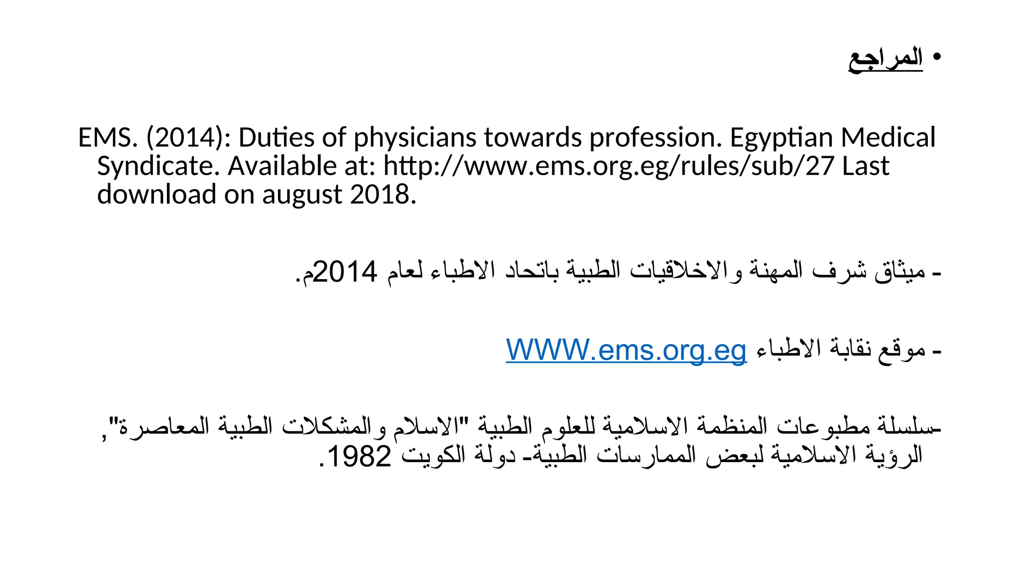 •
‫المراجع‬
EMS. (2014): Duties of physicians towards profession. Egyptian Medical
Syndicate. Available at: http://www.ems.org.eg/rules/sub/27 Last
download on august 2018.
‫لعام‬ ‫االطباء‬ ‫باتحاد‬ ‫الطبية‬ ‫واالخالقيات‬ ‫المهنة‬ ‫شرف‬ ‫ميثاق‬ -
2014
.‫م‬
‫االطباء‬ ‫نقابة‬ ‫موقع‬ -
WWW.ems.org.eg
,"‫المعاصرة‬ ‫الطبية‬ ‫والمشكالت‬ ‫"االسالم‬ ‫الطبية‬ ‫للعلوم‬ ‫االسالمية‬ ‫المنظمة‬ ‫مطبوعات‬ ‫سلسلة‬-
‫الكويت‬ ‫دولة‬ -‫الطبية‬ ‫الممارسات‬ ‫لبعض‬ ‫االسالمية‬ ‫الرؤية‬
1982
.
 