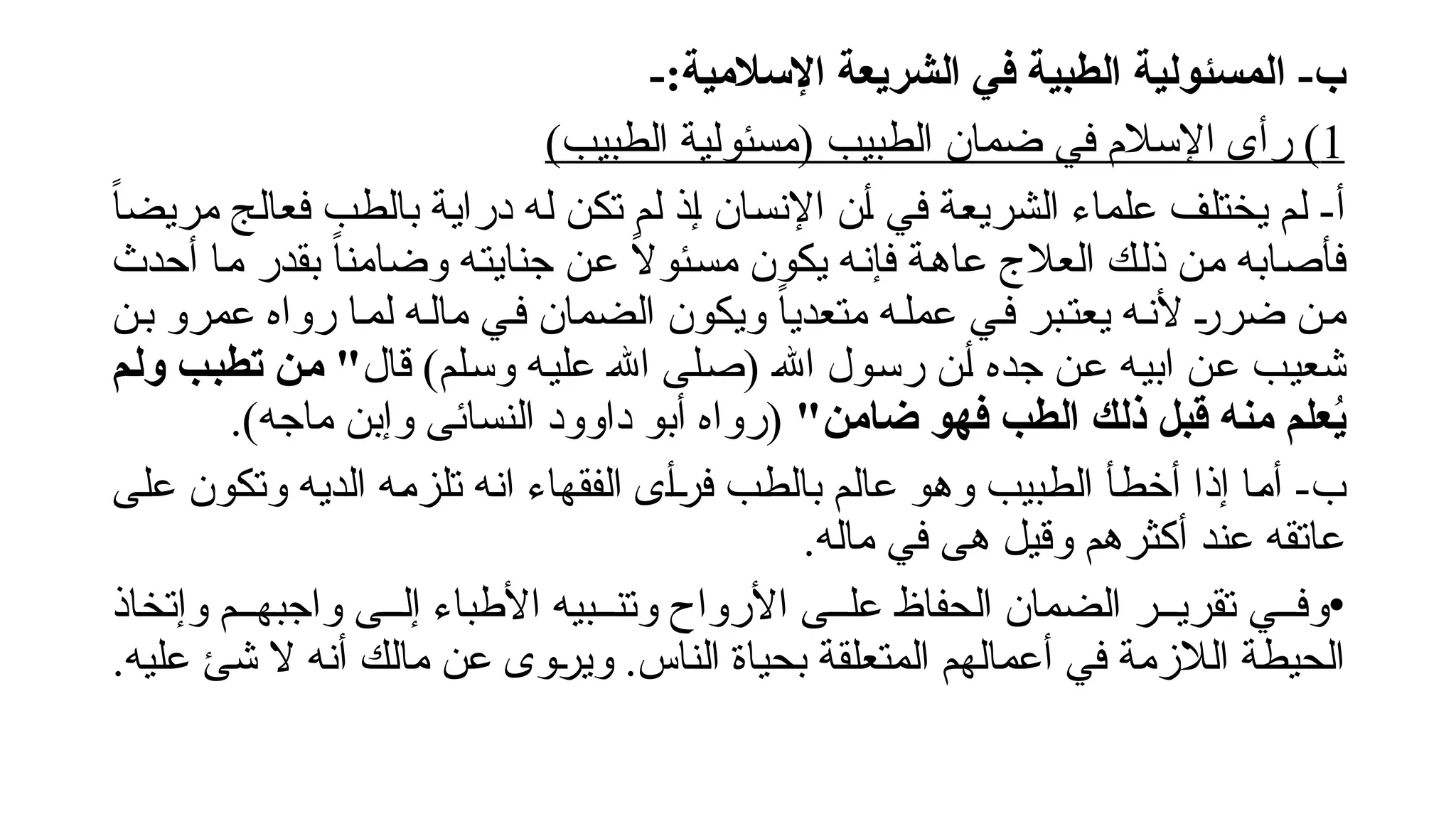 ‫ا‬ -‫ب‬
-:‫اإلسالمية‬ ‫الشريعة‬ ‫في‬ ‫الطبية‬ ‫لمسئولية‬
1
)‫الطبيب‬ ‫(مسئولية‬ ‫الطبيب‬ ‫ضمان‬ ‫في‬ ‫اإلسالم‬ ‫رأى‬ )
-‫أ‬
ً‫ا‬‫مريض‬ ‫!ج‬‫ل‬‫فعا‬ ‫!ب‬‫ط‬‫بال‬ ‫!ة‬‫ي‬‫درا‬ ‫!ه‬‫ل‬ ‫!ن‬‫ك‬‫ت‬ ‫!م‬‫ل‬ ‫!ذ‬‫إ‬ ‫!ان‬‫س‬‫اإلن‬ ‫!ن‬‫أ‬ ‫!ي‬‫ف‬ ‫!ة‬‫ع‬‫الشري‬ ‫علماء‬ ‫!ف‬‫ل‬‫يخت‬ ‫!م‬‫ل‬
‫أحدث‬ ‫!ا‬‫م‬ ‫بقدر‬ ً‫ا‬‫وضامن‬ ‫!ه‬‫ت‬‫جناي‬ ‫!ن‬‫ع‬ ً
‫ال‬‫!ئو‬‫س‬‫م‬ ‫يكون‬ ‫!ه‬‫ن‬‫فإ‬ ‫!ة‬‫ه‬‫عا‬ ‫العالج‬ ‫!ك‬‫ل‬‫ذ‬ ‫!ن‬‫م‬ ‫!ابه‬‫ص‬‫فأ‬
‫!ن‬‫ب‬ ‫عمرو‬ ‫رواه‬ ‫!ا‬‫م‬‫ل‬ ‫!ه‬‫ل‬‫ما‬ ‫!ي‬‫ف‬ ‫الضمان‬ ‫ويكون‬ ً‫ا‬‫متعدي‬ ‫!ه‬‫ل‬‫عم‬ ‫!ي‬‫ف‬ ‫!بر‬‫ت‬‫يع‬ ‫!ه‬‫ن‬‫أل‬ !
‫ر‬‫ضر‬ ‫!ن‬‫م‬
‫قال‬ )‫!لم‬‫س‬‫و‬ ‫!ه‬‫ي‬‫عل‬ !‫هلل‬‫ا‬ ‫!لى‬‫ص‬( !‫هلل‬‫ا‬ ‫!ول‬‫س‬‫ر‬ ‫!ن‬‫أ‬ ‫جده‬ ‫!ن‬‫ع‬ ‫!ه‬‫ي‬‫اب‬ ‫!ن‬‫ع‬ ‫!ب‬‫ي‬‫شع‬
‫م‬V‫ل‬‫و‬ ‫ب‬V‫ب‬‫تط‬ ‫ن‬V‫م‬ "
"‫ضامن‬ ‫فهو‬ ‫الطب‬ ‫ذلك‬ ‫قبل‬ ‫منه‬ ‫علم‬ُ
‫ي‬
.)‫ماجه‬ ‫وإبن‬ ‫النسائى‬ ‫داوود‬ ‫أبو‬ ‫(رواه‬
-‫ب‬
‫!ى‬‫ل‬‫ع‬ ‫وتكون‬ ‫!ه‬‫ي‬‫الد‬ ‫!ه‬‫م‬‫تلز‬ ‫!ه‬‫ن‬‫ا‬ ‫الفقهاء‬ ‫!ى‬‫أ‬!
‫ر‬‫ف‬ ‫!ب‬‫ط‬‫بال‬ ‫!م‬‫ل‬‫عا‬ ‫!و‬‫ه‬‫و‬ ‫!بيب‬‫ط‬‫ال‬ ‫!أ‬‫ط‬‫أخ‬ ‫إذا‬ ‫!ا‬‫م‬‫أ‬
.‫ماله‬ ‫في‬ ‫هى‬ ‫وقيل‬ ‫أكثرهم‬ ‫عند‬ ‫عاتقه‬
•
‫وإتخاذ‬ ‫واجبه!!م‬ ‫إل!!ى‬ ‫األطباء‬ ‫وتن!!بيه‬ ‫األرواح‬ ‫عل!!ى‬ ‫الحفاظ‬ ‫الضمان‬ ‫تقري!!ر‬ ‫وف!!ي‬
.‫عليه‬ ‫شئ‬ ‫ال‬ ‫أنه‬ ‫مالك‬ ‫عن‬ ‫!وى‬
‫ر‬‫وي‬ .‫الناس‬ ‫بحياة‬ ‫المتعلقة‬ ‫أعمالهم‬ ‫في‬ ‫الالزمة‬ ‫الحيطة‬
 