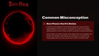 Common Misconception
Moon Phases b Earth's Shadow
A common misconception is that the Moon's phases are caused by Earth's
shadow falling on it. This is incorrect. The phases occur due to the changing
relative positions of the Sun, Moon, and Earth as the Moon revolves around Earth.
Earth's shadow on the Moon causes a lunar eclipse, which can only happen on a
full Moon day. Similarly, a solar eclipse can only happen on a new Moon day.
These eclipses don't occur every month due to the tilt of the Moon's orbit.
 