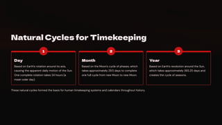 Natural Cycles for Timekeeping
1
Day
Based on Earth's rotation around its axis,
causing the apparent daily motion of the Sun.
One complete rotation takes 24 hours (a
mean solar day).
2
Month
Based on the Moon's cycle of phases, which
takes approximately 29.5 days to complete
one full cycle from new Moon to new Moon.
3
Year
Based on Earth's revolution around the Sun,
which takes approximately 365.25 days and
creates the cycle of seasons.
These natural cycles formed the basis for human timekeeping systems and calendars throughout history.
 