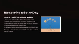 Measuring a Solar Day
Activity: Finding the Shortest Shadow
Fix a 1-meter stick vertically in a flat area that receives sunlight
1.
Mark the tip of the shadow every minute from 11:00 AM to 1:10 PM
2.
Identify when the shadow was shortest (when the Sun is at its highest)
3.
Record this time and repeat for several days
4.
Calculate the duration between shortest shadows on consecutive days
5.
The average duration should be approximately 24 hours, which is the length
of a mean solar day.
 