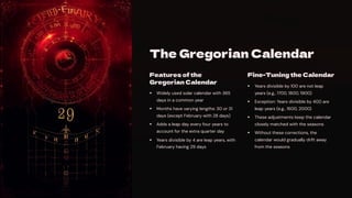 The Gregorian Calendar
Features of the
Gregorian Calendar
Widely used solar calendar with 365
days in a common year
Months have varying lengths: 30 or 31
days (except February with 28 days)
Adds a leap day every four years to
account for the extra quarter day
Years divisible by 4 are leap years, with
February having 29 days
Fine-Tuning the Calendar
Years divisible by 100 are not leap
years (e.g., 1700, 1800, 1900)
Exception: Years divisible by 400 are
leap years (e.g., 1600, 2000)
These adjustments keep the calendar
closely matched with the seasons
Without these corrections, the
calendar would gradually drift away
from the seasons
 