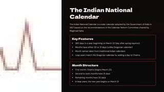 The Indian National
Calendar
The Indian National Calendar is a solar calendar adopted by the Government of India in
1957 based on the recommendations of the Calendar Reform Committee chaired by
Meghnad Saha.
Key Features
365 days in a year, beginning on March 22 (day after spring equinox)
Months have either 30 or 31 days (unlike Gregorian calendar)
Month names taken from traditional Indian calendars
Leap years match the Gregorian calendar by adding a day to Chaitra
Month Structure
First month: Chaitra (begins March 22)
Second to sixth months have 31 days
Remaining months have 30 days
In leap years, the new year begins on March 21
 