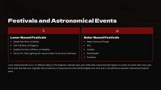 Festivals and Astronomical Events
Lunar-Based Festivals
Diwali: New Moon of Kartika
Holi: Full Moon of Phalguna
Buddha Purnima: Full Moon of Vaisakha
Eid-ul-Fitr: After sighting the crescent Moon at the end of Ramazan
Solar-Based Festivals
Makar Sankranti/Pongal
Bihu
Vaisakhi
Poila Baisakh
Puthandu
Lunar-based festivals occur on different dates in the Gregorian calendar each year, while solar-based festivals happen on nearly the same date every year.
Some solar festivals were originally tied to solstices or equinoxes but have shifted slightly over time due to the difference between sidereal and tropical
years.
 