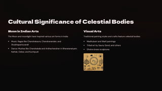 Cultural Significance of Celestial Bodies
Moon in Indian Arts
The Moon and moonlight have inspired various art forms in India:
Music: Ragas like Chandrakauns, Chandranandan, and
Shubhapantuvarali
Dance: Mudras like Chandrakala and Ardhachandran in Bharatanatyam,
Kathak, Odissi, and Kuchipudi
Visual Arts
Traditional painting styles and crafts feature celestial bodies:
Madhubani and Warli paintings
Tribal art by Saura, Gond, and others
Dhokra brass sculptures
 