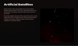 Artificial Satellites
Besides the Moon, Earth's natural satellite, there are many artificial
satellites orbiting our planet. These human-made objects appear as tiny
moving specks in the night sky, especially visible just before sunrise or
after sunset.
Most artificial satellites orbit about 800 km above Earth's surface and take
roughly 100 minutes to complete one orbit. They serve various purposes
including communication, navigation, weather monitoring, disaster
management, and scientific research.
 