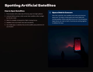 Spotting Artificial Satellites
How to Spot Satellites
Find a location with a clear view of the sky, away from light pollution
1.
Look just before sunrise or after sunset when satellites reflect sunlight
but the sky is dark
2.
Watch for steadily moving points of light crossing the sky
3.
Satellites move much faster than stars and planets
4.
Use mobile apps or websites that provide satellite pass predictions for
your location
5.
Space Debris Concern
After their useful life, many satellites and rocket parts become
space junk. This debris crowds space and could collide with
working satellites. While small debris burns up in the atmosphere,
larger pieces can crash on Earth. Countries are working together
to address this issue.
 