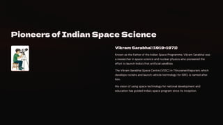 Pioneers of Indian Space Science
Vikram Sarabhai (1919-1971)
Known as the Father of the Indian Space Programme, Vikram Sarabhai was
a researcher in space science and nuclear physics who pioneered the
effort to launch India's first artificial satellites.
The Vikram Sarabhai Space Centre (VSSC) in Thiruvananthapuram, which
develops rockets and launch vehicle technology for ISRO, is named after
him.
His vision of using space technology for national development and
education has guided India's space program since its inception.
 