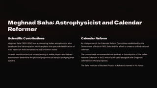 Meghnad Saha: Astrophysicist and Calendar
Reformer
Scientific Contributions
Meghnad Saha (1893-1956) was a pioneering Indian astrophysicist who
developed the Saha equation, which explains the spectral classification of
stars based on their temperature and ionization states.
His work revolutionized our understanding of stellar physics and helped
astronomers determine the physical properties of stars by analyzing their
spectra.
Calendar Reform
As chairperson of the Calendar Reform Committee established by the
Government of India in 1952, Saha led the effort to create a unified national
calendar.
The committee's recommendations resulted in the adoption of the Indian
National Calendar in 1957, which is still used alongside the Gregorian
calendar for official purposes.
The Saha Institute of Nuclear Physics in Kolkata is named in his honor.
 
