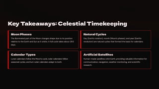 Key Takeaways: Celestial Timekeeping
Moon Phases
The illuminated part of the Moon changes shape due to its position
relative to the Earth and Sun as it orbits. A full cycle takes about 29.5
days.
Natural Cycles
Day (Earth's rotation), month (Moon's phases), and year (Earth's
revolution) are natural cycles that formed the basis for calendars.
Calendar Types
Lunar calendars follow the Moon's cycle, solar calendars follow
seasonal cycles, and luni-solar calendars adapt to both.
Artificial Satellites
Human-made satellites orbit Earth, providing valuable information for
communication, navigation, weather monitoring, and scientific
research.
 
