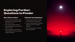 Exploring Further:
Questions to Ponder
Moon Observations
Have you ever seen the Moon during
the day? Why is it sometimes visible
when the Sun is up?
If you lived on the Moon instead of
Earth, what would you mean by a day, a
month, or a year?
What would happen if Earth had two
moons instead of one? How would that
change the night sky?
Calendar Investigations
If we didn't have clocks or calendars,
how else could we measure time?
Why do some festivals fall on different
dates each year in the Gregorian
calendar?
How are tides related to the Moon's
position and phases?
 